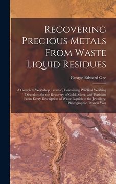 portada Recovering Precious Metals From Waste Liquid Residues; a Complete Workshop Treatise, Containing Practical Working Directions for the Recovery of Gold,