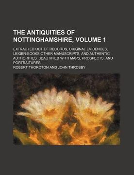 portada the antiquities of nottinghamshire, volume 1; extracted out of records, original evidences, leiger-books other manuscripts, and authentic authorities.