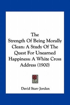 portada the strength of being morally clean: a study of the quest for unearned happiness: a white cross address (1900) (en Inglés)