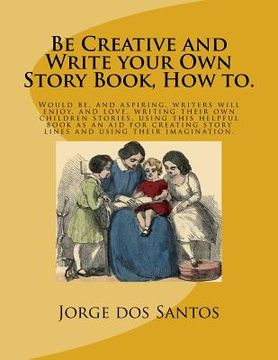 portada Be Creative and Write your Own Story Book, How to.: Would be, and aspiring, young writers will enjoy, and love, writing their own children stories, us (en Inglés)