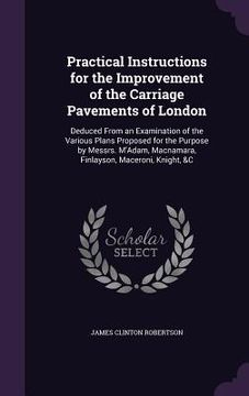 portada Practical Instructions for the Improvement of the Carriage Pavements of London: Deduced From an Examination of the Various Plans Proposed for the Purp (en Inglés)