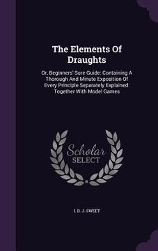 portada The Elements Of Draughts: Or, Beginners' Sure Guide: Containing A Thorough And Minute Exposition Of Every Principle Separately Explained: Togeth (en Inglés)