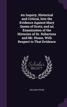 portada An Inquiry, Historical and Critical, Into the Evidence Against Mary Queen of Scots; and an Examination of the Histories of Dr. Robertson and Mr. Hume, (en Inglés)