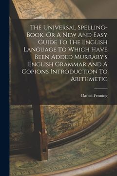 portada The Universal Spelling-book, Or A New And Easy Guide To The English Language To Which Have Been Added Murrary's English Grammar And A Copions Introduc (in English)