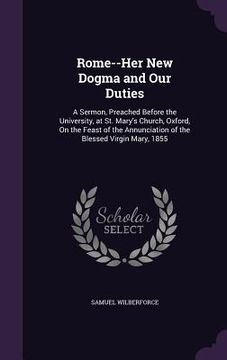 portada Rome--Her New Dogma and Our Duties: A Sermon, Preached Before the University, at St. Mary's Church, Oxford, On the Feast of the Annunciation of the Bl