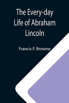 portada The Every-day Life of Abraham Lincoln; A Narrative And Descriptive Biography With Pen-Pictures And Personal; Recollections By Those Who Knew Him (en Inglés)