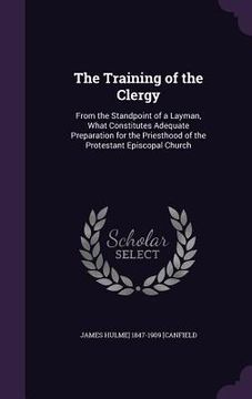 portada The Training of the Clergy: From the Standpoint of a Layman, What Constitutes Adequate Preparation for the Priesthood of the Protestant Episcopal (en Inglés)
