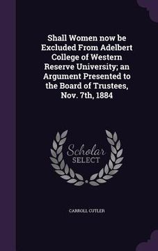 portada Shall Women now be Excluded From Adelbert College of Western Reserve University; an Argument Presented to the Board of Trustees, Nov. 7th, 1884 (en Inglés)