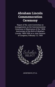 portada Abraham Lincoln Commemoration Ceremony: Report of the Joint Committee on Arrangements on the Commemoration Ceremony in Observance of the 150th Anniver (en Inglés)