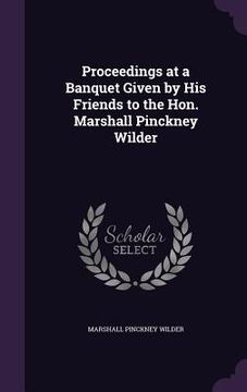 portada Proceedings at a Banquet Given by His Friends to the Hon. Marshall Pinckney Wilder (en Inglés)