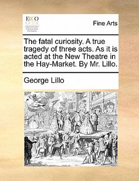 portada the fatal curiosity. a true tragedy of three acts. as it is acted at the new theatre in the hay-market. by mr. lillo. (in English)