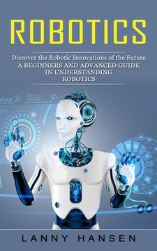 portada Robotics: Discover the Robotic Innovations of the Future (A Beginners and Advanced Guide in Understanding Robotics) (in English)