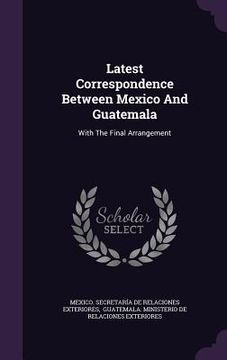 portada Latest Correspondence Between Mexico And Guatemala: With The Final Arrangement (en Inglés)