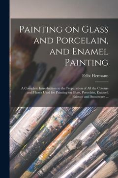 portada Painting on Glass and Porcelain, and Enamel Painting: a Complete Introduction to the Preparation of All the Colours and Fluxes Used for Painting on Gl