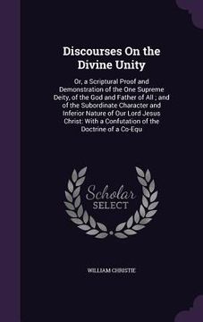 portada Discourses On the Divine Unity: Or, a Scriptural Proof and Demonstration of the One Supreme Deity, of the God and Father of All; and of the Subordinat (en Inglés)