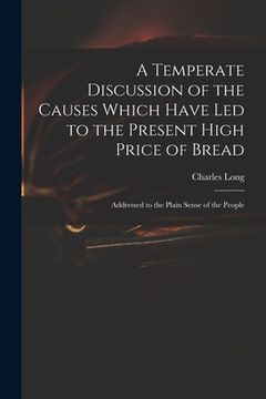 portada A Temperate Discussion of the Causes Which Have Led to the Present High Price of Bread: Addressed to the Plain Sense of the People (en Inglés)