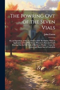 portada The Powring ovt of the Seven Vials: Or, an Exposition, of the 16. Chapter of the Revelation, With an Application of it to our Times. Wherein is. Upon the Lowest and Basest Sort of Catholicks (en Inglés)