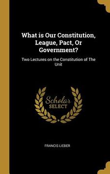 portada What is Our Constitution, League, Pact, Or Government?: Two Lectures on the Constitution of The Unit (en Inglés)