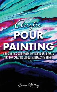 portada Acrylic Pour Painting: A Beginner's Guide with Instructions, Ideas, and Tips for Creating Unique Abstract Paintings