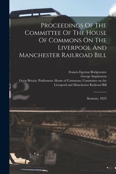 portada Proceedings of the Committee of the House of Commons on the Liverpool and Manchester Railroad Bill: Sessions, 1825(Legare Street pr) (in English)