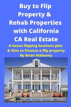 portada Buy to Flip Property & Rehab Properties with California CA Real Estate: A house flipping business plan & How to Finance a flip property (en Inglés)