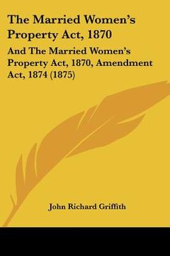 portada the married women's property act, 1870: and the married women's property act, 1870, amendment act, 1874 (1875) (en Inglés)