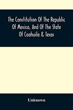 portada The Constitution of the Republic of Mexico, and of the State of Coahuila & Texas: Containing Also an Abridgement of the Laws of the General and State. And Documents not Before Published, Parti (in English)