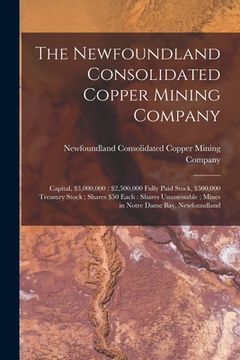 portada The Newfoundland Consolidated Copper Mining Company [microform]: Capital, $3,000,000: $2,500,000 Fully Paid Stock, $500,000 Treasury Stock; Shares $50 (en Inglés)