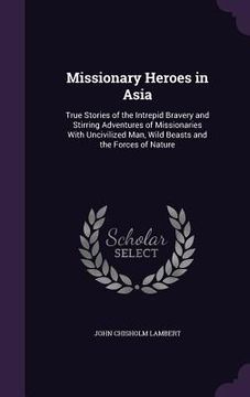portada Missionary Heroes in Asia: True Stories of the Intrepid Bravery and Stirring Adventures of Missionaries With Uncivilized Man, Wild Beasts and the (in English)