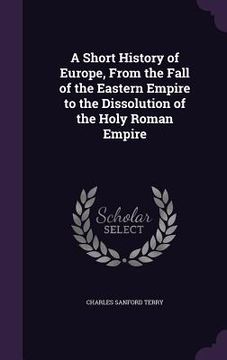 portada A Short History of Europe, From the Fall of the Eastern Empire to the Dissolution of the Holy Roman Empire (en Inglés)