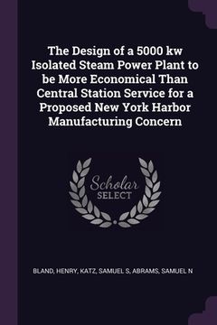 portada The Design of a 5000 kw Isolated Steam Power Plant to be More Economical Than Central Station Service for a Proposed New York Harbor Manufacturing Con (en Inglés)