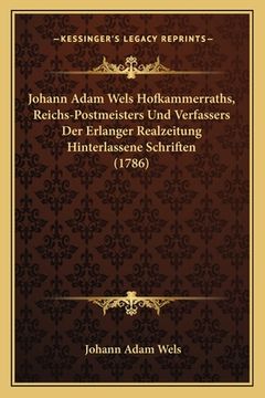 portada Johann Adam Wels Hofkammerraths, Reichs-Postmeisters Und Verfassers Der Erlanger Realzeitung Hinterlassene Schriften (1786) (en Latin)