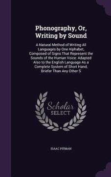 portada Phonography, Or, Writing by Sound: A Natural Method of Writing All Languages by One Alphabet, Composed of Signs That Represent the Sounds of the Human (in English)