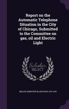 portada Report on the Automatic Telephone Situation in the City of Chicago, Submitted to the Committee on gas, oil and Electric Light (en Inglés)