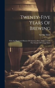 portada Twenty-five Years Of Brewing: With An Illustrated History Of American Beer, Dedicated To The Friends Of George Ehret