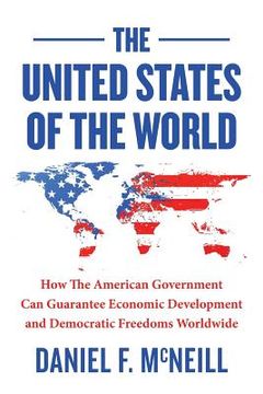 portada The United States of the World: How the American Government Can Guarantee Economic Development and Democratic Freedoms Worldwide. (en Inglés)