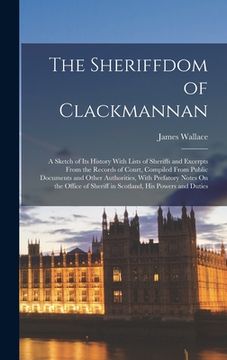 portada The Sheriffdom of Clackmannan: A Sketch of Its History With Lists of Sheriffs and Excerpts From the Records of Court, Compiled From Public Documents