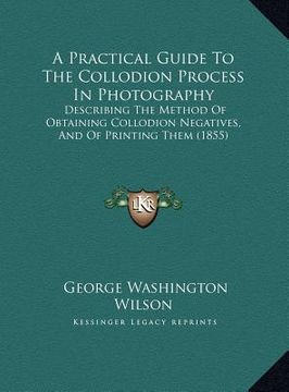 portada a practical guide to the collodion process in photography: describing the method of obtaining collodion negatives, and of printing them (1855) (in English)