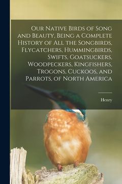 portada Our Native Birds of Song and Beauty, Being a Complete History of all the Songbirds, Flycatchers, Hummingbirds, Swifts, Goatsuckers, Woodpeckers, Kingf (en Inglés)