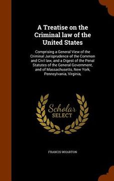 portada A Treatise on the Criminal law of the United States: Comprising a General View of the Criminal Jurisprudence of the Common and Civil law, and a Digest (en Inglés)