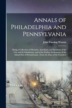 Annals of Philadelphia and Pennsylvania: Being a Collection of Memoirs, Anecdotes, and Incidents of the City and its Inhabitants, and of the Earliest. Pennsylvania, From the Days of the Founders (en Inglés)