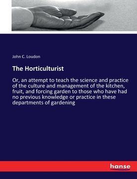 portada The Horticulturist: Or, an attempt to teach the science and practice of the culture and management of the kitchen, fruit, and forcing gard (en Inglés)