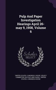 portada Pulp And Paper Investigation Hearings April 26-may 9, 1908, Volume 6 (in English)