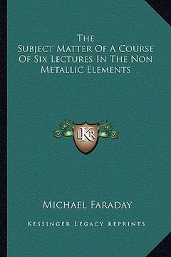 portada the subject matter of a course of six lectures in the non metallic elements (en Inglés)