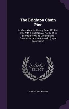 portada The Brighton Chain Pier: In Memoriam: Its History From 1823 to 1896, With a Biographical Notice of Sir Samuel Brown, Its Designer and Construct (en Inglés)