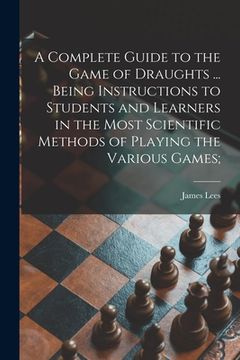 portada A Complete Guide to the Game of Draughts ... Being Instructions to Students and Learners in the Most Scientific Methods of Playing the Various Games; (en Inglés)