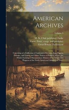 portada American Archives: Consisting of a Collection of Authentick Records, State Papers, Debates, and Letters and Other Notices of Publick Affairs, the. North American Colonies; Of The. Volume 3 (en Inglés)