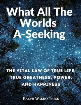 portada What All The Worlds A-Seeking: The Vital Law of True Life, True Greatness, Power, and Happiness (in English)