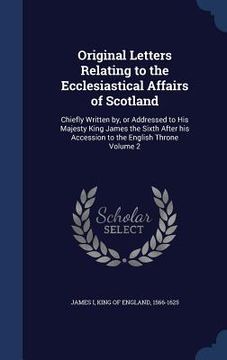 portada Original Letters Relating to the Ecclesiastical Affairs of Scotland: Chiefly Written by, or Addressed to His Majesty King James the Sixth After his Ac (en Inglés)