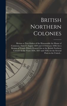 portada British Northern Colonies [microform]: Return to Two Orders of the Honourable the House of Commons, Dated 2 August 1839 and 12 February 1840, for a Re (en Inglés)